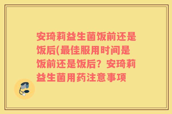 安琦莉益生菌饭前还是饭后(最佳服用时间是饭前还是饭后？安琦莉益生菌用药注意事项