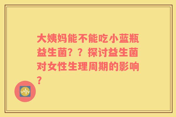 大姨妈能不能吃小蓝瓶益生菌？？探讨益生菌对女性生理周期的影响？