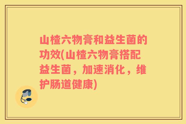 山楂六物膏和益生菌的功效(山楂六物膏搭配益生菌，加速消化，维护肠道健康)