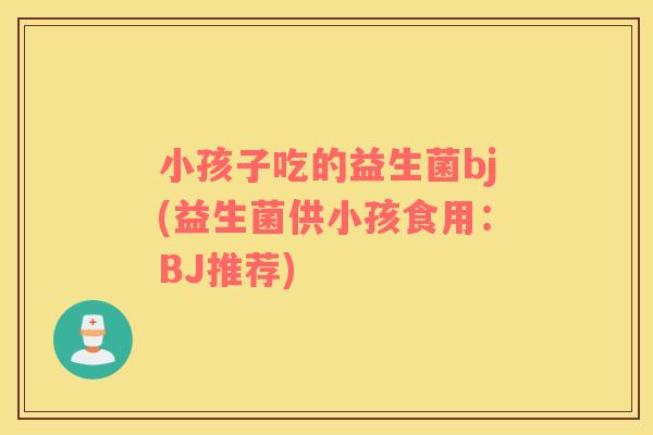 小孩子吃的益生菌bj(益生菌供小孩食用：BJ推荐)