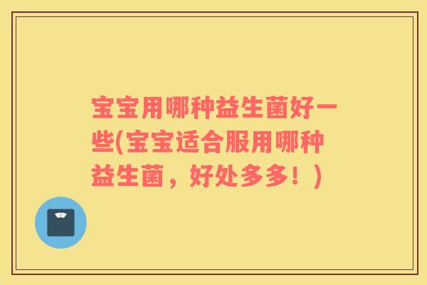 宝宝用哪种益生菌好一些(宝宝适合服用哪种益生菌，好处多多！)