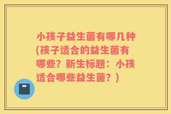 小孩子益生菌有哪几种(孩子适合的益生菌有哪些？新生标题：小孩适合哪些益生菌？)