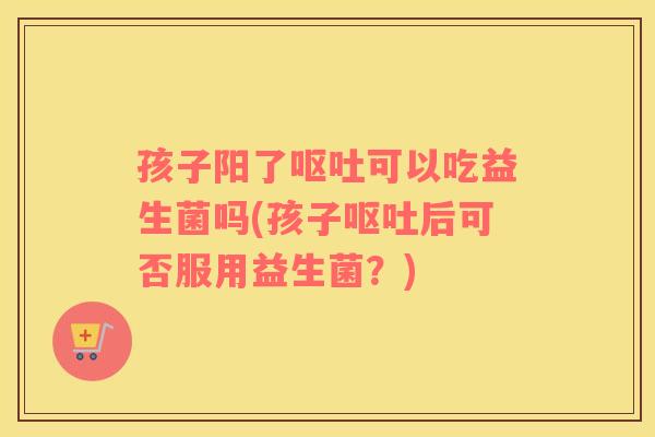 孩子阳了呕吐可以吃益生菌吗(孩子呕吐后可否服用益生菌？)