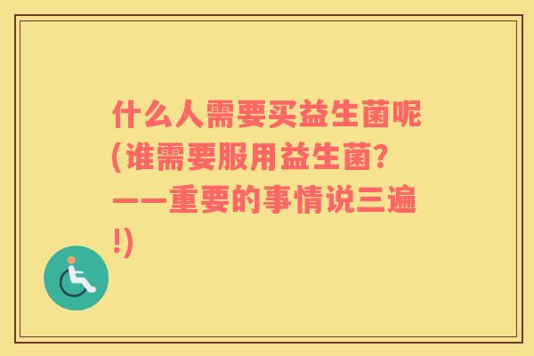 什么人需要买益生菌呢(谁需要服用益生菌？——重要的事情说三遍!)