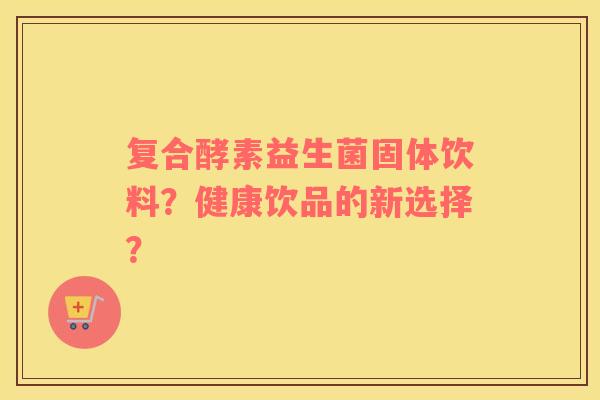 复合酵素益生菌固体饮料？健康饮品的新选择？