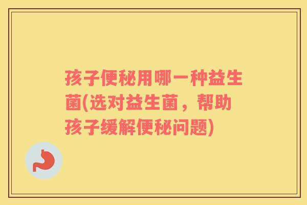 孩子便秘用哪一种益生菌(选对益生菌，帮助孩子缓解便秘问题)