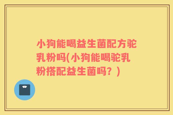 小狗能喝益生菌配方驼乳粉吗(小狗能喝驼乳粉搭配益生菌吗？)