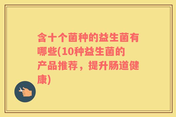 含十个菌种的益生菌有哪些(10种益生菌的产品推荐，提升肠道健康)