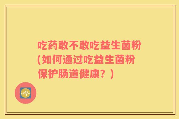 吃药敢不敢吃益生菌粉(如何通过吃益生菌粉保护肠道健康？)