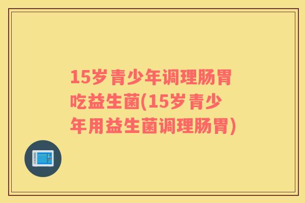 15岁青少年调理肠胃吃益生菌(15岁青少年用益生菌调理肠胃)