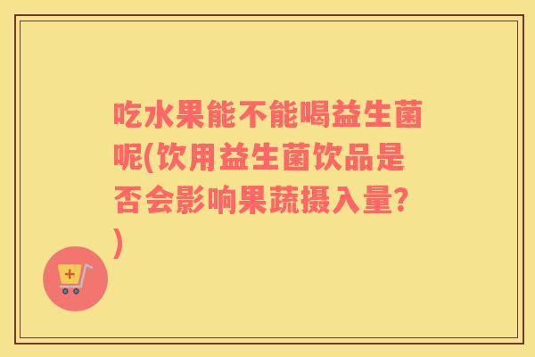 吃水果能不能喝益生菌呢(饮用益生菌饮品是否会影响果蔬摄入量？)