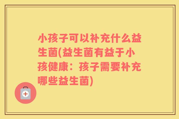 小孩子可以补充什么益生菌(益生菌有益于小孩健康：孩子需要补充哪些益生菌)