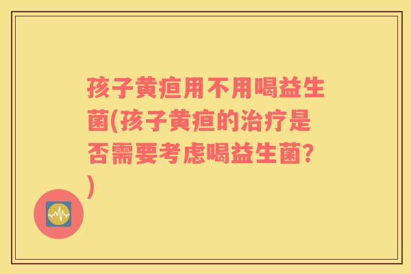 孩子黄疸用不用喝益生菌(孩子黄疸的治疗是否需要考虑喝益生菌？)