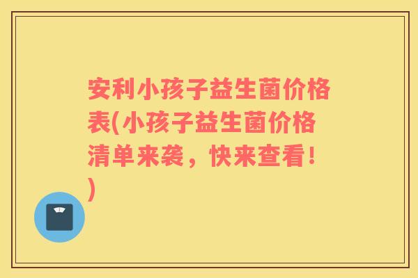 安利小孩子益生菌价格表(小孩子益生菌价格清单来袭，快来查看！)
