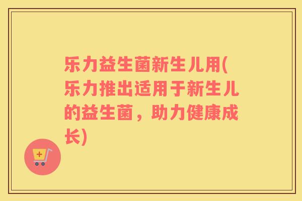 乐力益生菌新生儿用(乐力推出适用于新生儿的益生菌,助力健康成长) 乐力益生菌新生儿用(乐力推出适用于新生儿的益生菌,助力健康成长)