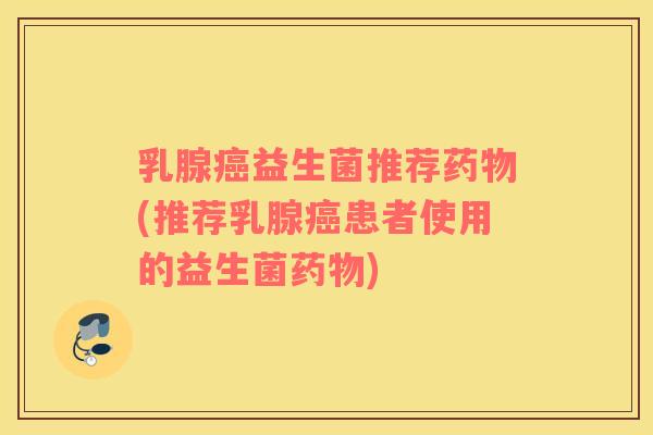 乳腺癌益生菌推荐药物(推荐乳腺癌患者使用的益生菌药物)