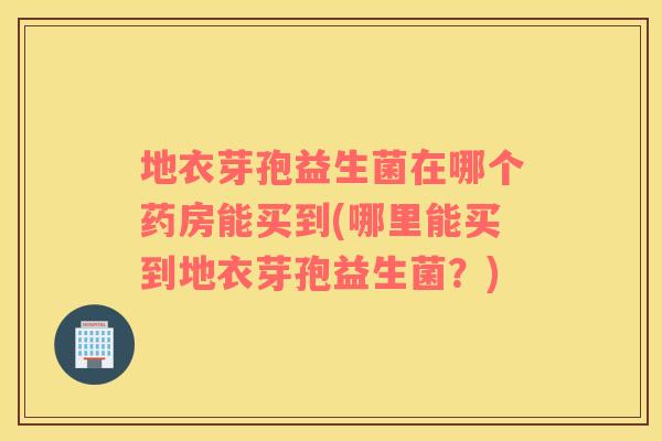 地衣芽孢益生菌在哪个药房能买到(哪里能买到地衣芽孢益生菌？)