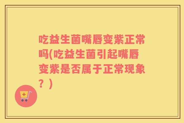 吃益生菌嘴唇变紫正常吗(吃益生菌引起嘴唇变紫是否属于正常现象？)