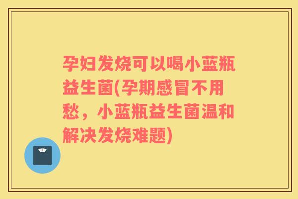 孕妇发烧可以喝小蓝瓶益生菌(孕期感冒不用愁，小蓝瓶益生菌温和解决发烧难题)