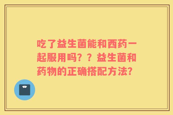 吃了益生菌能和西药一起服用吗？？益生菌和药物的正确搭配方法？