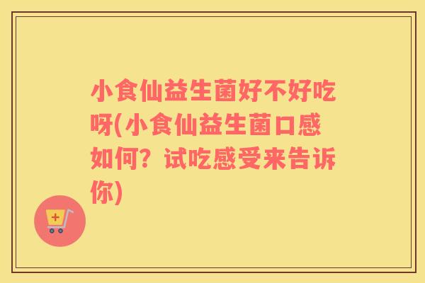 小食仙益生菌好不好吃呀(小食仙益生菌口感如何？试吃感受来告诉你)