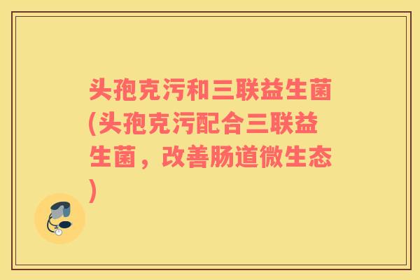 头孢克污和三联益生菌(头孢克污配合三联益生菌，改善肠道微生态)