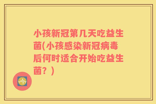 小孩新冠第几天吃益生菌(小孩感染新冠病毒后何时适合开始吃益生菌？)