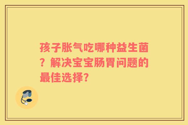 孩子胀气吃哪种益生菌？解决宝宝肠胃问题的最佳选择？