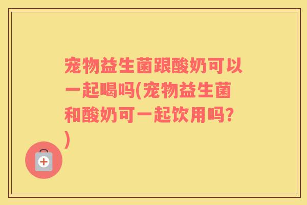 宠物益生菌跟酸奶可以一起喝吗(宠物益生菌和酸奶可一起饮用吗？)