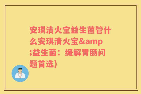 安琪清火宝益生菌管什么安琪清火宝&益生菌：缓解胃肠问题首选)