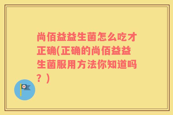 尚佰益益生菌怎么吃才正确(正确的尚佰益益生菌服用方法你知道吗？)