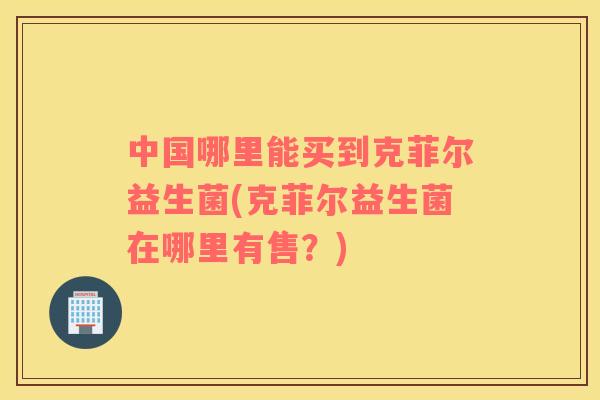 中国哪里能买到克菲尔益生菌(克菲尔益生菌在哪里有售？)