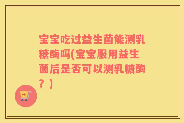宝宝吃过益生菌能测乳糖酶吗(宝宝服用益生菌后是否可以测乳糖酶？)