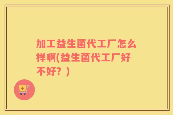 加工益生菌代工厂怎么样啊(益生菌代工厂好不好？)