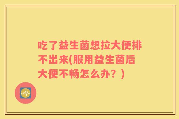 吃了益生菌想拉大便排不出来(服用益生菌后大便不畅怎么办？)