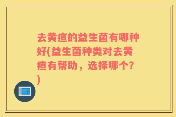 去黄疸的益生菌有哪种好(益生菌种类对去黄疸有帮助，选择哪个？)