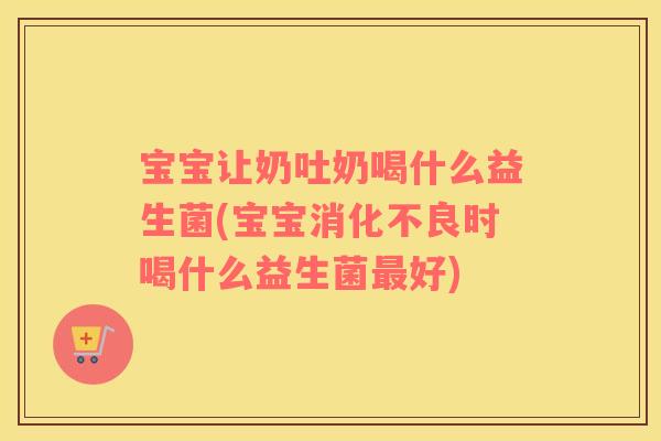 宝宝让奶吐奶喝什么益生菌(宝宝消化不良时喝什么益生菌最好)
