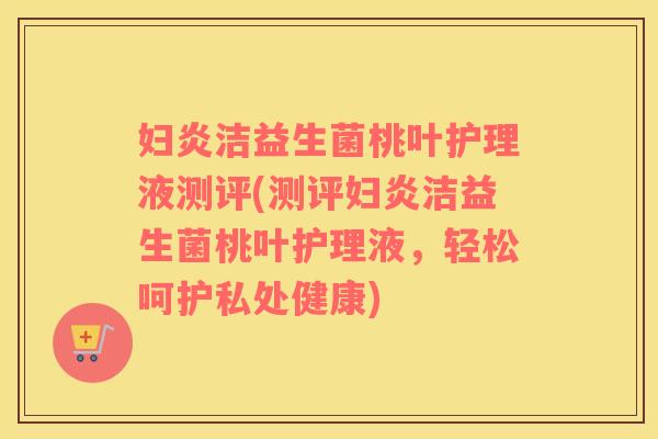 妇炎洁益生菌桃叶护理液测评(测评妇炎洁益生菌桃叶护理液，轻松呵护私处健康)