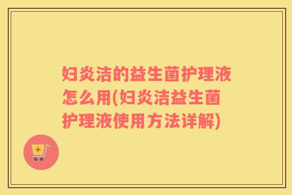 妇炎洁的益生菌护理液怎么用(妇炎洁益生菌护理液使用方法详解)