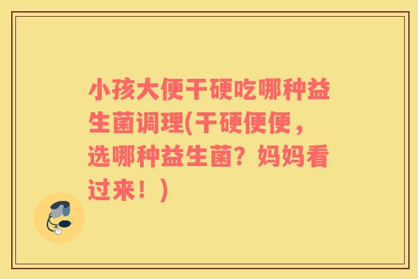 小孩大便干硬吃哪种益生菌调理(干硬便便，选哪种益生菌？妈妈看过来！)