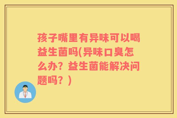 孩子嘴里有异味可以喝益生菌吗(异味口臭怎么办？益生菌能解决问题吗？)