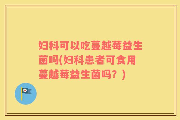 妇科可以吃蔓越莓益生菌吗(妇科患者可食用蔓越莓益生菌吗？)