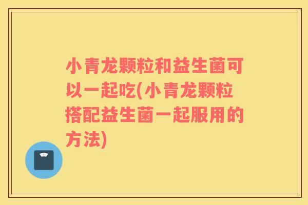 小青龙颗粒和益生菌可以一起吃(小青龙颗粒搭配益生菌一起服用的方法)