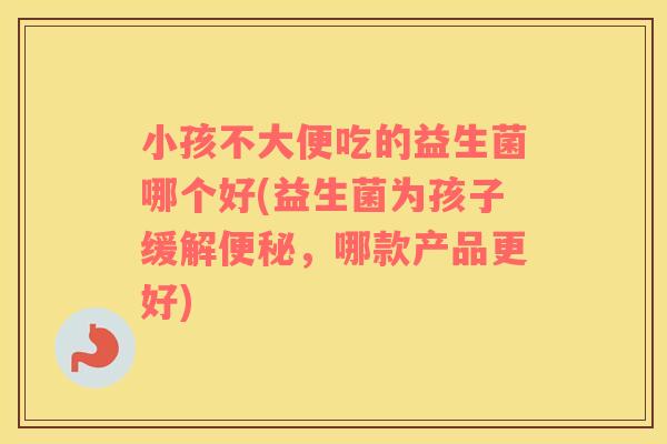 小孩不大便吃的益生菌哪个好(益生菌为孩子缓解便秘，哪款产品更好)