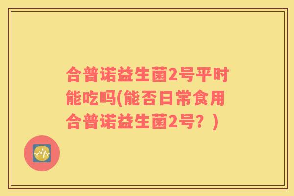 合普诺益生菌2号平时能吃吗(能否日常食用合普诺益生菌2号？)