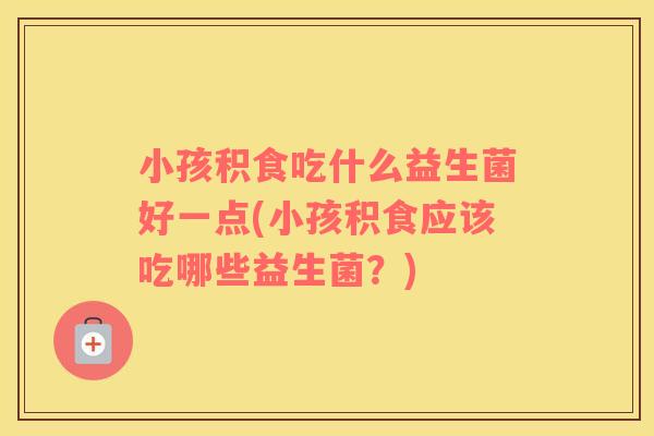 小孩积食吃什么益生菌好一点(小孩积食应该吃哪些益生菌？)
