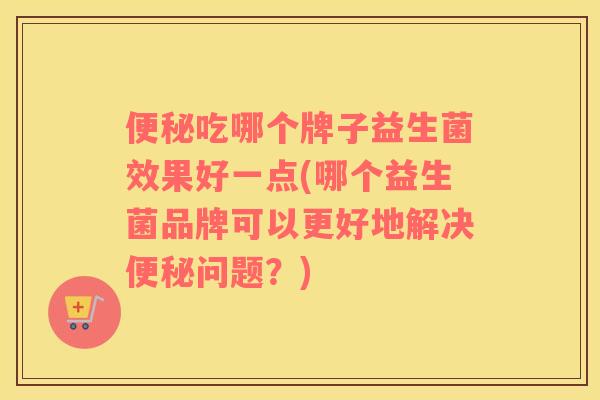 便秘吃哪个牌子益生菌效果好一点(哪个益生菌品牌可以更好地解决便秘问题？)