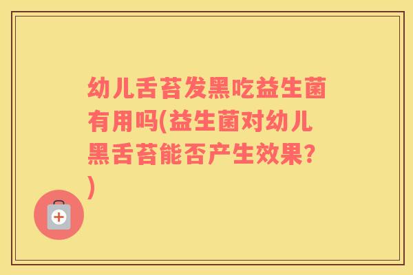 幼儿舌苔发黑吃益生菌有用吗(益生菌对幼儿黑舌苔能否产生效果？)