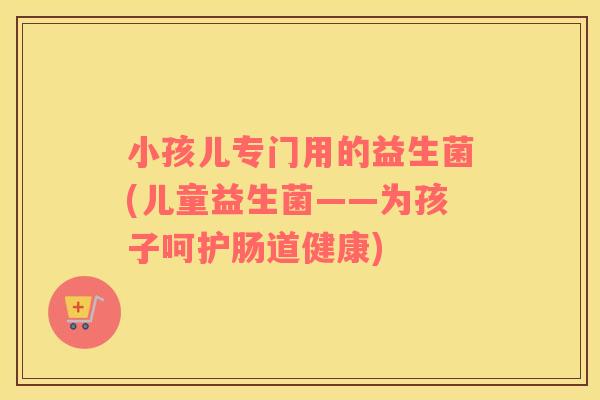 小孩儿专门用的益生菌(儿童益生菌——为孩子呵护肠道健康)