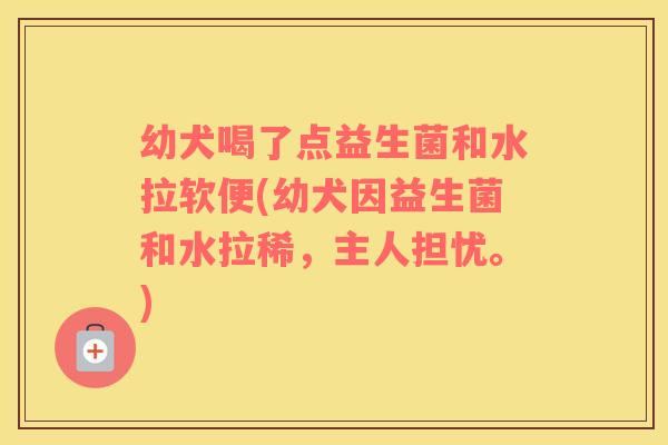 幼犬喝了点益生菌和水拉软便(幼犬因益生菌和水拉稀，主人担忧。)